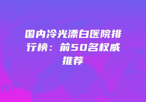 国内冷光漂白医院排行榜：前50名权威推荐