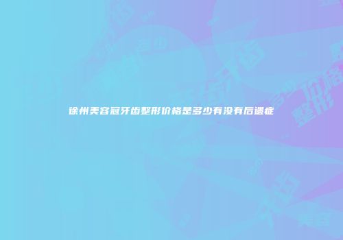 徐州美容冠牙齿整形价格是多少有没有后遗症