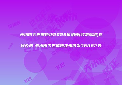 天水市下巴缩矫正2025价格表(收费标准)在线公示-天水市下巴缩矫正均价为36862元