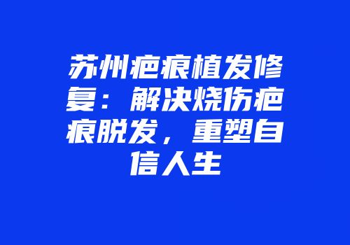 苏州疤痕植发修复：解决烧伤疤痕脱发，重塑自信人生