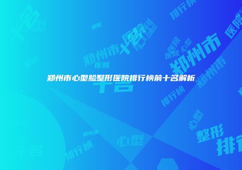 郑州市心型脸整形医院排行榜前十名解析
