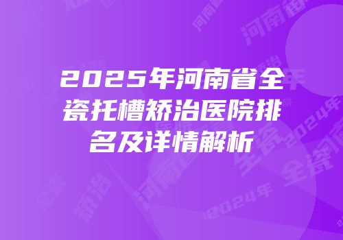 2025年河南省全瓷托槽矫治医院排名及详情解析
