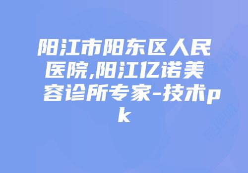 阳江市阳东区人民医院,阳江亿诺美容诊所专家-技术pk