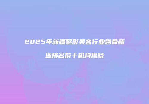 2025年新疆整形美容行业剔骨精选排名前十机构揭晓