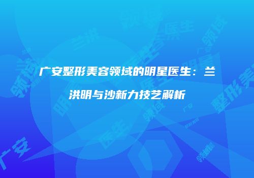 广安整形美容领域的明星医生：兰洪明与沙新力技艺解析