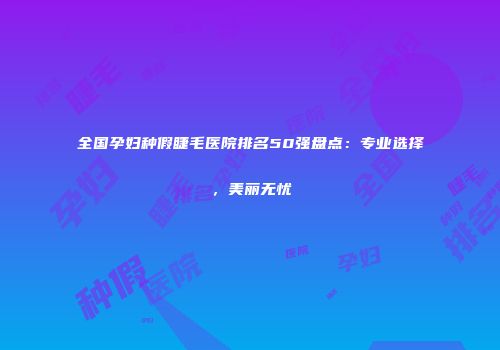 全国孕妇种假睫毛医院排名50强盘点：专业选择，美丽无忧