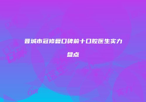 晋城市冠修复口碑前十口腔医生实力盘点