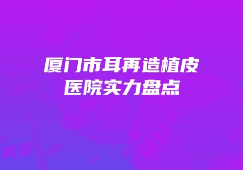 厦门市耳再造植皮医院实力盘点