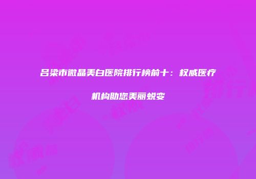 吕梁市微晶美白医院排行榜前十：权威医疗机构助您美丽蜕变