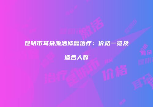 昆明市耳朵激活修复治疗：价格一览及适合人群