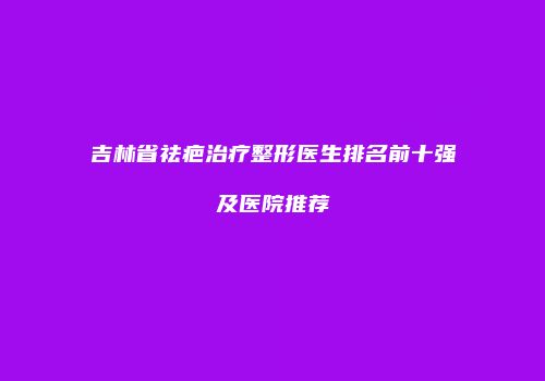 吉林省祛疤治疗整形医生排名前十强及医院推荐