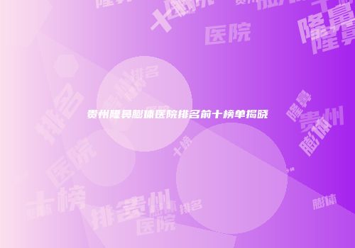 贵州隆鼻膨体医院排名前十榜单揭晓
