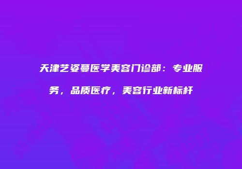 天津艺姿蔓医学美容门诊部：专业服务，品质医疗，美容行业新标杆