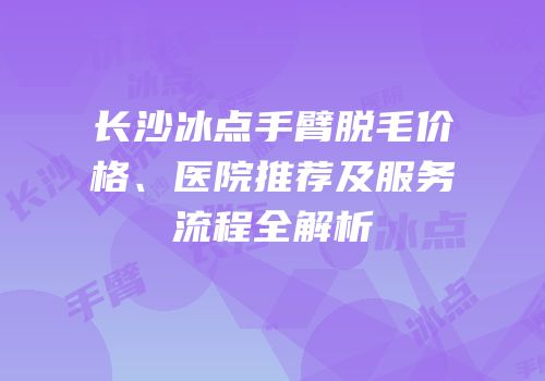 长沙冰点手臂脱毛价格、医院推荐及服务流程全解析