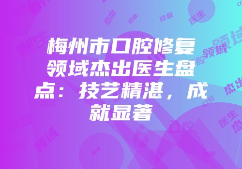 梅州市口腔修复领域杰出医生盘点：技艺精湛，成就显著