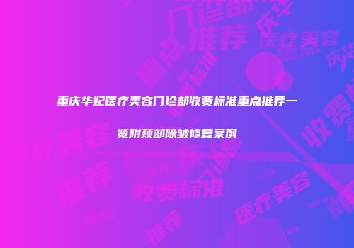重庆华妃医疗美容门诊部收费标准重点推荐一览附颈部除皱修复案例