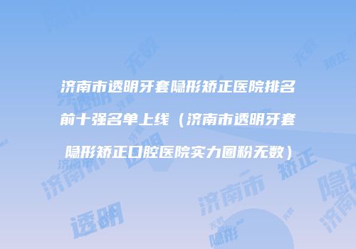 济南市透明牙套隐形矫正医院排名前十强名单上线（济南市透明牙套隐形矫正口腔医院实力圈粉无数）