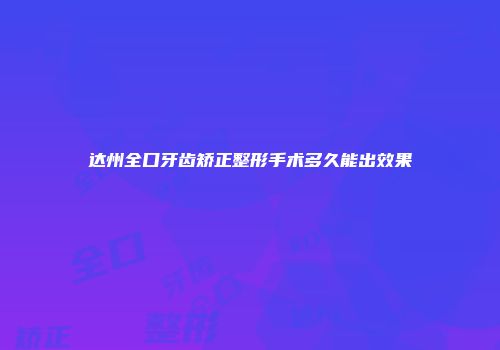 达州全口牙齿矫正整形手术多久能出效果