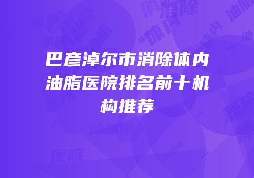 巴彦淖尔市消除体内油脂医院排名前十机构推荐