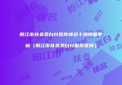 阳江市扶桑美白针医院排名十强明细更新（阳江市扶桑美白针整形医院）