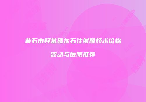 黄石市羟基磷灰石注射隆颏术价格波动与医院推荐