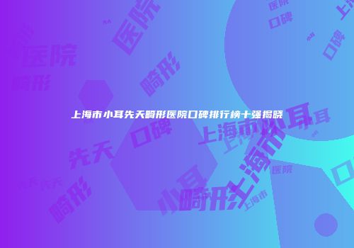 上海市小耳先天畸形医院口碑排行榜十强揭晓