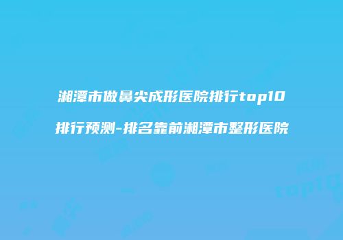 湘潭市做鼻尖成形医院排行top10排行预测-排名靠前湘潭市整形医院