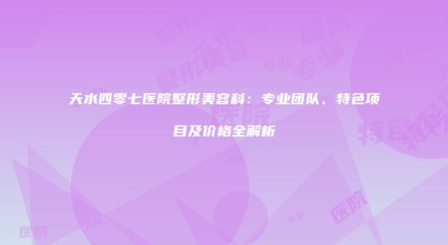 天水四零七医院整形美容科：专业团队、特色项目及价格全解析
