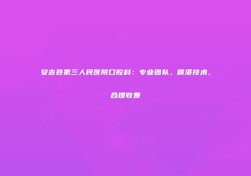 安吉县第三人民医院口腔科：专业团队，精湛技术，合理收费