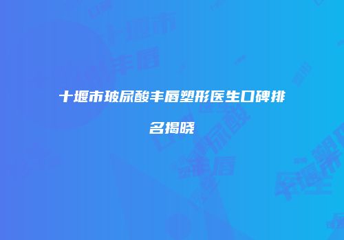 十堰市玻尿酸丰唇塑形医生口碑排名揭晓