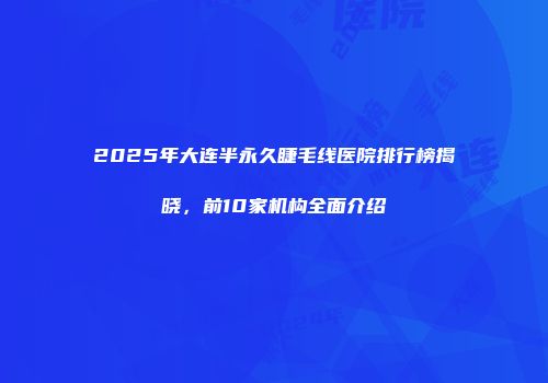 2025年大连半永久睫毛线医院排行榜揭晓，前10家机构全面介绍