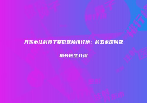 丹东市注射鼻子整形医院排行榜：前五家医院及擅长医生介绍