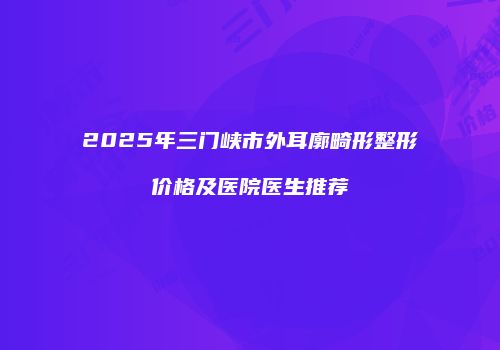 2025年三门峡市外耳廓畸形整形价格及医院医生推荐