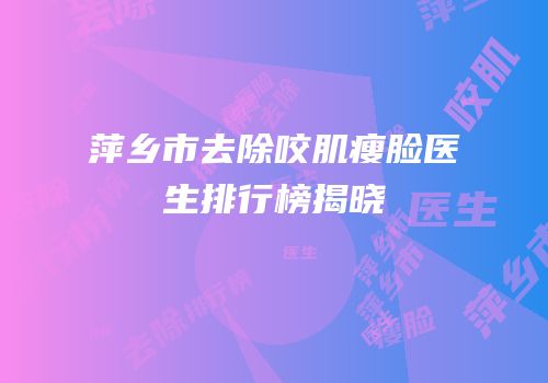萍乡市去除咬肌瘦脸医生排行榜揭晓