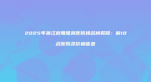 2025年浙江微雕隆鼻医院排名榜揭晓：前10名医院及价格信息