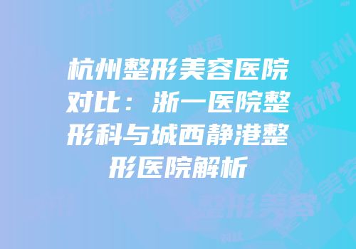 杭州整形美容医院对比：浙一医院整形科与城西静港整形医院解析