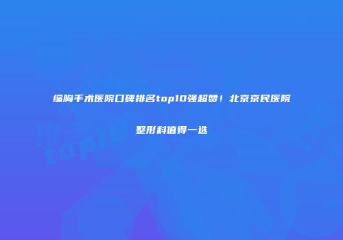 缩胸手术医院口碑排名top10强超赞！北京京民医院整形科值得一选