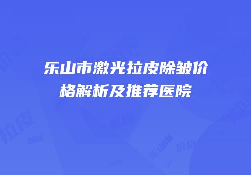 乐山市激光拉皮除皱价格解析及推荐医院