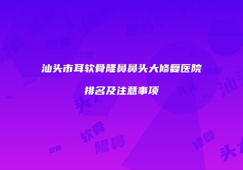 汕头市耳软骨隆鼻鼻头大修复医院排名及注意事项