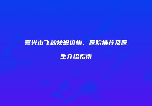 嘉兴市飞秒祛斑价格、医院推荐及医生介绍指南