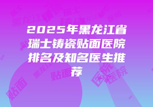 2025年黑龙江省瑞士铸瓷贴面医院排名及知名医生推荐