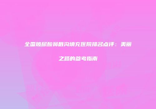 全国玻尿酸鼻唇沟填充医院排名点评：美丽之路的参考指南
