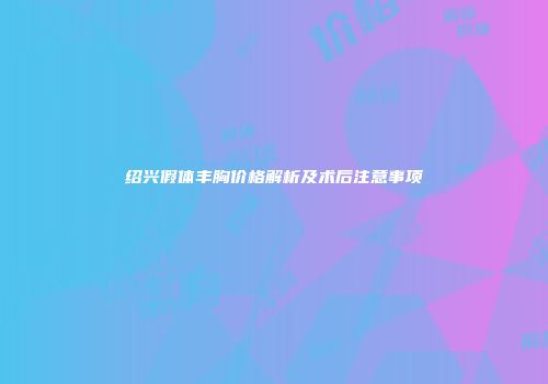 绍兴假体丰胸价格解析及术后注意事项