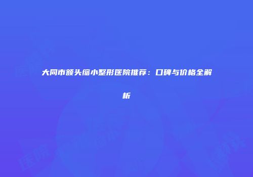 大同市额头缩小整形医院推荐：口碑与价格全解析