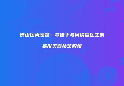 佛山医美翘楚：覃佳平与周纳禧医生的整形美容技艺解析