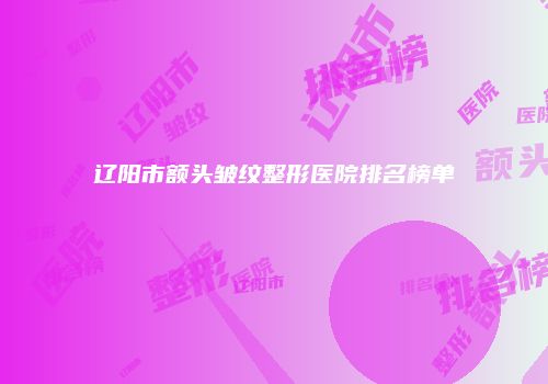 辽阳市额头皱纹整形医院排名榜单
