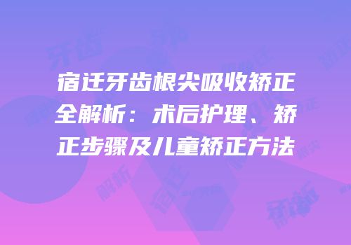宿迁牙齿根尖吸收矫正全解析：术后护理、矫正步骤及儿童矫正方法