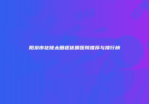 阳泉市祛除太田痣优质医院推荐与排行榜