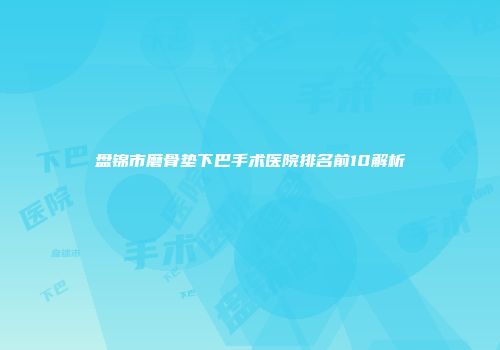 盘锦市磨骨垫下巴手术医院排名前10解析