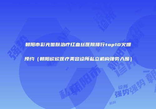 朝阳市彩光嫩肤治疗红血丝医院排行top10火爆预约（朝阳欣欣医疗美容诊所私立机构强势入围）